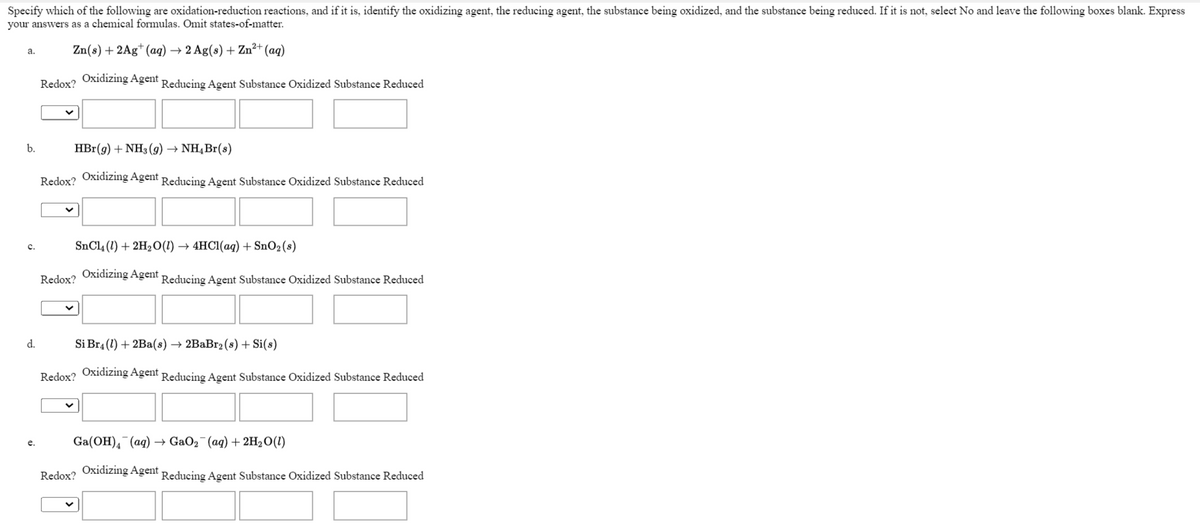 Specify which of the following are oxidation-reduction reactions, and if it is, identify the oxidizing agent, the reducing agent, the substance being oxidized, and the substance being reduced. If it is not, select No and leave the following boxes blank. Express
your answers as a chemical formulas. Omit states-of-matter.
Zn(s) + 2Ag* (aq) → 2 Ag(s) + Zn²+ (aq)
a.
Redox? Oxidizing Agent.
Reducing Agent Substance Oxidized Substance Reduced
b.
HBr(g) + NH3 (9) → NH,Br(s)
Redox? Oxidizing Agent Reducing Agent Substance Oxidized Substance Reduced
SnCl4 (1) + 2H2O(1) → 4HC1(aq) + SnO2(s)
c.
Redox? Oxidizing Agent
Reducing Agent Substance Oxidized Substance Reduced
d.
Si Br4 (1) + 2Ba(s) → 2BaBr2 (s) + Si(s)
Redox? Oxidizing Agent Reducing Agent Substance Oxidized Substance Reduced
Ga(ОH), (аq) — GaOz (ag) + 2н,0 ()
e.
Redox? Oxidizing Agent Reducing Agent Substance Oxidized Substance Reduced
