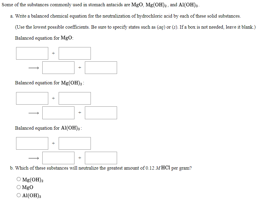 Some of the substances commonly used in stomach antacids are MgO, Mg(OH)2, and Al(OH)3.
a. Write a balanced chemical equation for the neutralization of hydrochloric acid by each of these solid substances.
(Use the lowest possible coefficients. Be sure to specify states such as (ag) or (s). If a box is not needed, leave it blank.)
Balanced equation for MgO:
Balanced equation for Mg(OH)2:
Balanced equation for Al(OH)3:
b. Which of these substances will neutralize the greatest amount of 0.12 MHC1 per gram?
O Mg(OH)2
O MgO
Ο Α(ΟH)s
