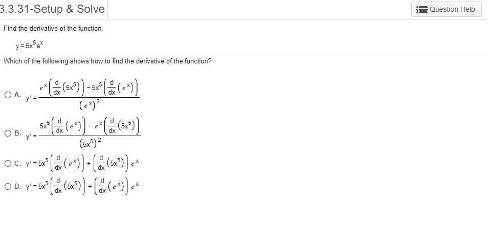 3.3.31-Setup & Solve
Question Help
Find the derivative of the function
y 5x5e
Which of the following shows how to find the derivative of the function?
X
5x3
dx
O A.
y'=
(e*)2
5x
(5x5)
O B
y'
(5x*)2
ОС. у'3 5x°
O C.
(5x5)
+
O D. y' 5x
(5x5)
+
