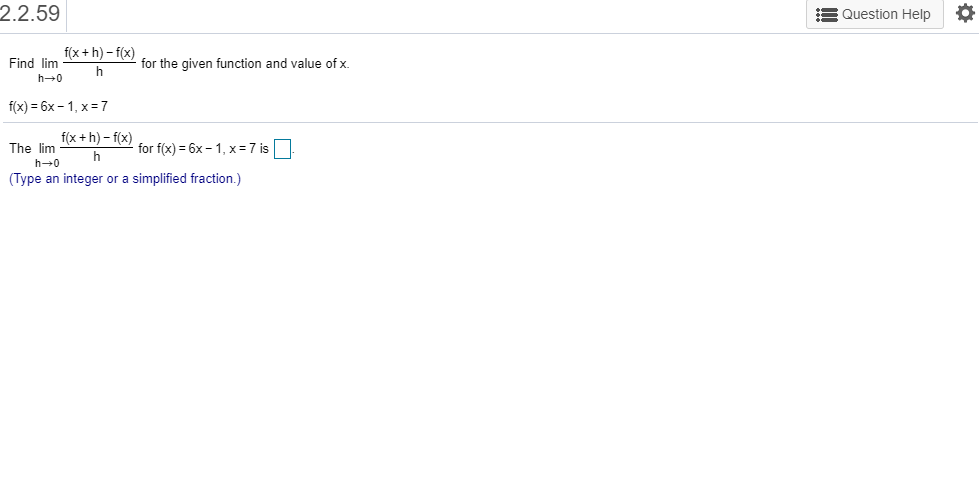 2.2.59
Question Help
f(x+h)-f(x)
Find lim
for the given function and value of x
h
h 0
f(x) 6x-1, x7
f(x+h)-f(xfor fix)= 6x-1, x = 7 is
The lim
h
h 0
(Type an integer or a simplified fraction.)
