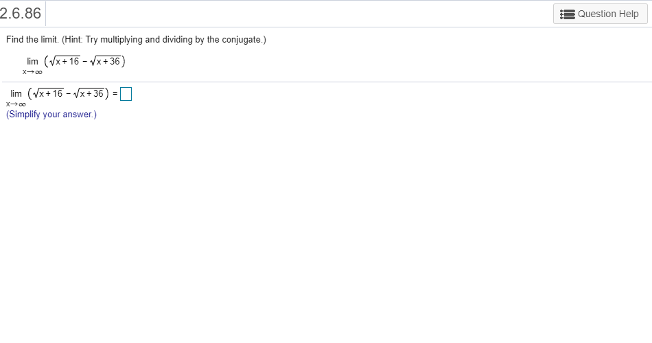 2.6.86
Question Help
Find the limit. (Hint: Try multiplying and dividing by the conjugate.)
(x+ 16 x+36)
lim
Xo0
(x16+36
lim
=
Xoo
(Simplify your answer.)
