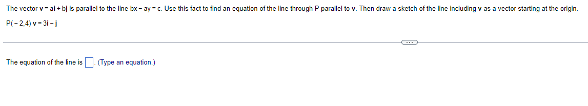 The vector v = ai + bj is parallel to the line bx - ay = c. Use this fact to find an equation of the line through P parallel to v. Then draw a sketch of the line including v as a vector starting at the origin.
P(-2,4) v=3i-j
The equation of the line is
(Type an equation.)
C