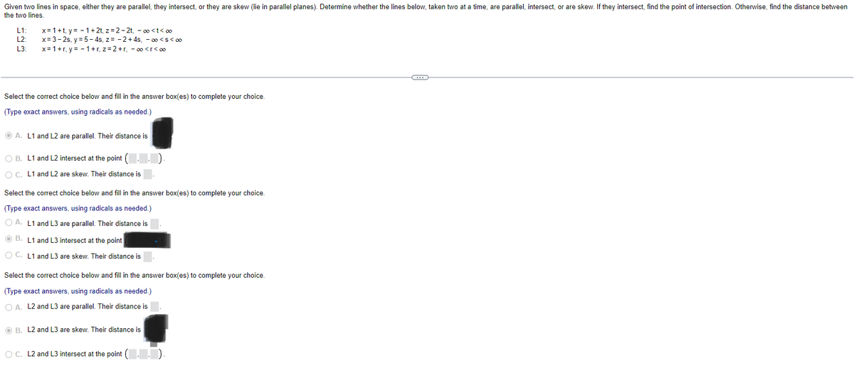 Given two lines in space, either they are parallel, they intersect, or they are skew (lie in parallel planes). Determine whether the lines below, taken two at a time, are parallel, intersect, or are skew. If they intersect, find the point of intersection. Otherwise, find the distance between
the two lines.
L1: x= 1+t, y=1+2t, z=2-2t, -∞<t<∞
L2: x=3-2s, y = 5-4s, z= -2+4s, -∞o <S<∞
L3: x=1+r, y = −1+r, z=2+r, -∞<r<∞⁰
Select the correct choice below and fill in the answer box(es) to complete your choice.
(Type exact answers, using radicals as needed.)
ⒸA. L1 and L2 are parallel. Their distance is
O B. L1 and L2 intersect at the point (..)
OC. L1 and L2 are skew. Their distance is
Select the correct choice below and fill in the answer box(es) to complete your choice.
(Type exact answers, using radicals as needed.)
OA. L1 and L3 are parallel. Their distance is
B. L1 and L3 intersect at the point
O C. L1 and L3 are skew. Their distance is
Select the correct choice below and fill in the answer box(es) to complete your choice.
(Type exact answers, using radicals as needed.)
O A. L2 and L3 are parallel. Their distance is
O B. L2 and L3 are skew. Their distance is
O C. L2 and L3 intersect at the point (¯‚¯‚|
C