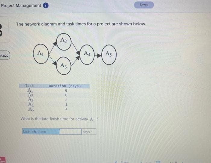 Project Management i
42:20
C
aw
The network diagram and task times for a project are shown below.
Task
A₁
A₂
A₁
A₂
Late finish time
A3
Duration (days)
66314
A3
A₁
A5
What is the late finish time for activity A₁?
A4
4
days
Saved
As