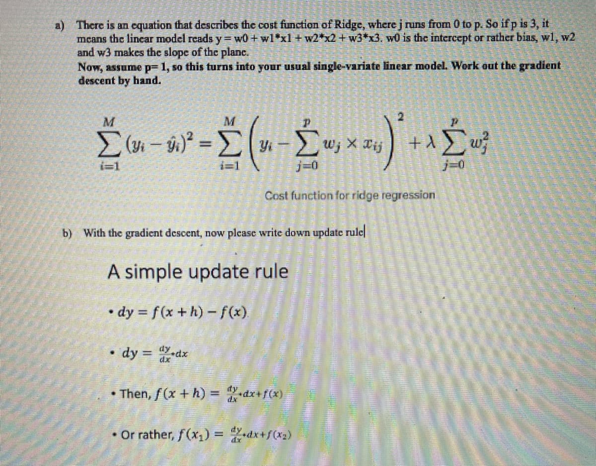 a) There is an equation that describes the cost function of Ridge, where j runs from 0 to p. So if p is 3, it
means the linear model reads y = w0 + w1*xl +w2*x2 + w3*x3. w0 is the intercept or rather bias, wl, w2
and w3 makes the slope of the plane.
Now, assume p= 1, so this turns into your usual single-variate linear model. Work out the gradient
descent by hand.
M
Σ (n − v ² = Σ (u - Σ w‚ × x y)² + ^ Ĺ m²
j=0
j=0
Cost function for ridge regression
b) With the gradient descent, now please write down update rule
A simple update rule
dy = f(x +h)-f(x).
.
.
dy = d.dx
Then, f(x + h) = x+dx+f(x)
• Or rather, f(x₁) = 2X+dx+f(x₂)