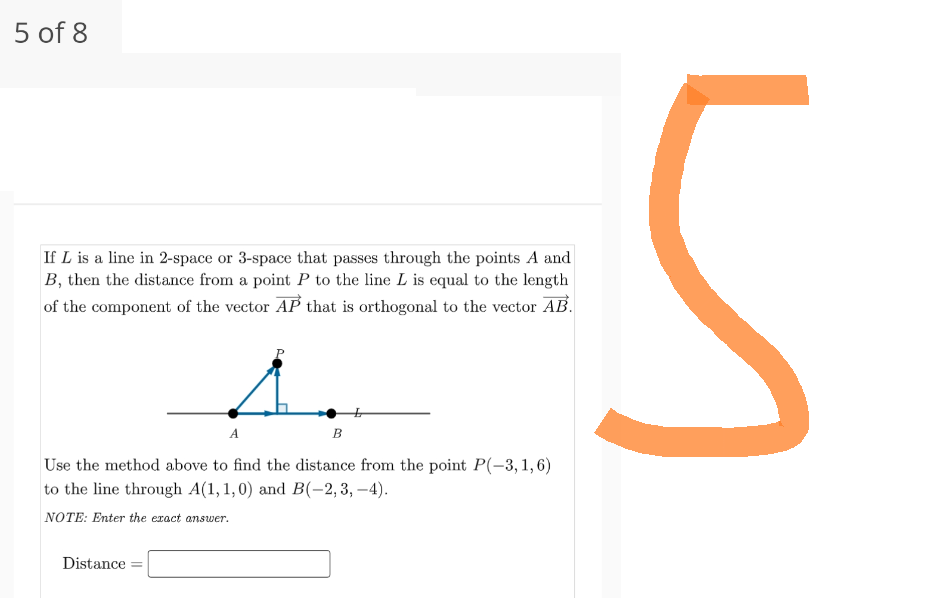 5 of 8
If L is a line in 2-space or 3-space that passes through the points A and
B, then the distance from a point P to the line L is equal to the length
of the component of the vector AP that is orthogonal to the vector AB.
A
Distance
B
Use the method above to find the distance from the point P(-3, 1,6)
to the line through A(1,1,0) and B(-2, 3,-4).
NOTE: Enter the exact answer.