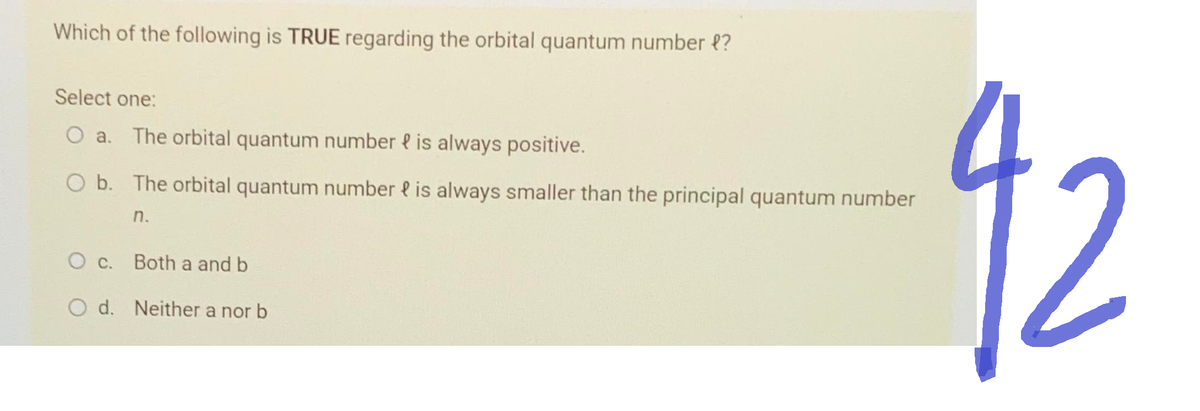 Which of the following is TRUE regarding the orbital quantum number {?
Select one:
O a. The orbital quantum number is always positive.
O b. The orbital quantum number is always smaller than the principal quantum number
n.
O c. Both a and b
O d. Neither a nor b
92