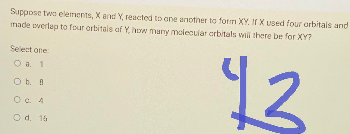 Suppose two elements, X and Y, reacted to one another to form XY. If X used four orbitals and
made overlap to four orbitals of Y, how many molecular orbitals will there be for XY?
13
Select one:
O a. 1
O b. 8
O c. 4
O d.
16