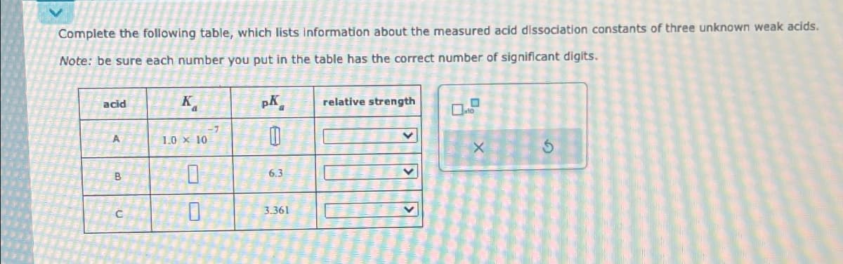 Complete the following table, which lists information about the measured acid dissociation constants of three unknown weak acids.
Note: be sure each number you put in the table has the correct number of significant digits.
acid
A
B
K
1.0 x 10
0
0
pK
0
6.3
3.361
relative strength
v
V
10
X
3