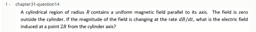 1- chapter31-question14
A cylindrical region of radius R contains a uniform magnetic field parallel to its axis. The field is zero
outside the cylinder. If the magnitude of the field is changing at the rate dB/dt, what is the electric field
induced at a point 2R from the cylinder axis?
