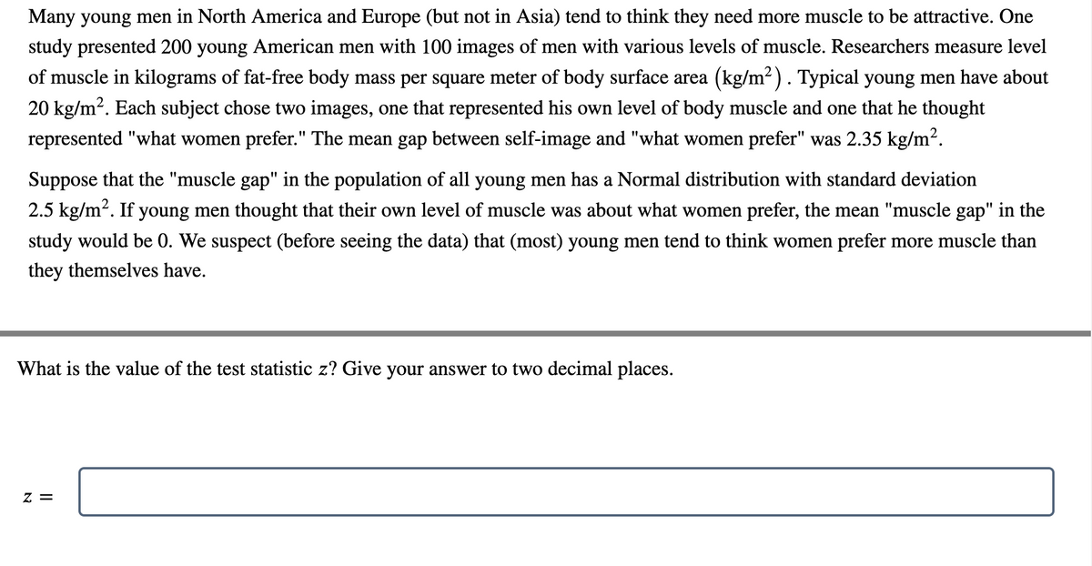 Many young men in North America and Europe (but not in Asia) tend to think they need more muscle to be attractive. One
study presented 200 young American men with 100 images of men with various levels of muscle. Researchers measure level
of muscle in kilograms of fat-free body mass per square meter of body surface area (kg/m2). Typical young men have about
20 kg/m?. Each subject chose two images, one that represented his own level of body muscle and one that he thought
represented "what women prefer." The mean gap between self-image and "what women prefer" was 2.35 kg/m?.
Suppose that the "muscle gap" in the population of all young men has a Normal distribution with standard deviation
2.5 kg/m2. If young men thought that their own level of muscle was about what women prefer, the mean "muscle gap" in the
study would be 0. We suspect (before seeing the data) that (most) young men tend to think women prefer more muscle than
they themselves have.
What is the value of the test statistic z? Give your answer to two decimal places.
= Z
