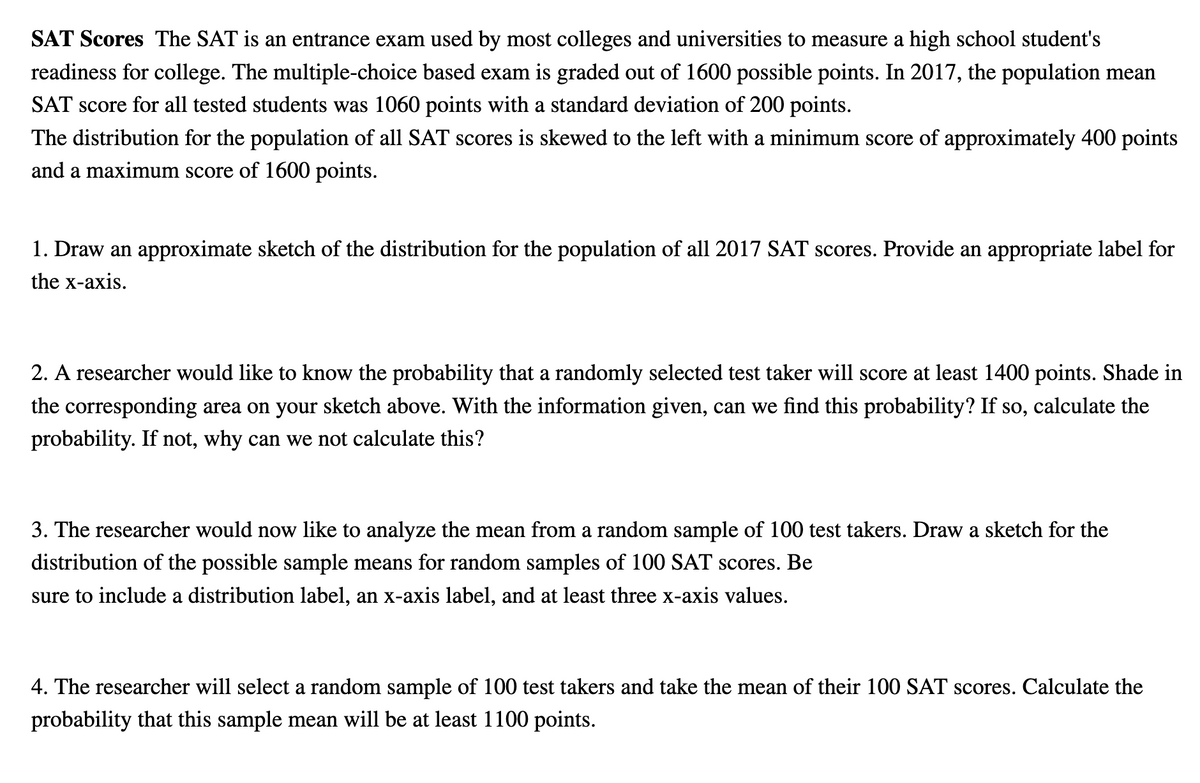 SAT Scores The SAT is an entrance exam used by most colleges and universities to measure a high school student's
readiness for college. The multiple-choice based exam is graded out of 1600 possible points. In 2017, the population mean
SAT score for all tested students was 1060 points with a standard deviation of 200 points.
The distribution for the population of all SAT scores is skewed to the left with a minimum score of approximately 400 points
and a maximum score of 1600 points.
1. Draw an approximate sketch of the distribution for the population of all 2017 SAT scores. Provide an appropriate label for
the x-axis.
2. A researcher would like to know the probability that a randomly selected test taker will score at least 1400 points. Shade in
the corresponding area on your sketch above. With the information given, can we find this probability? If so, calculate the
probability. If not, why can we not calculate this?
3. The researcher would now like to analyze the mean from a random sample of 100 test takers. Draw a sketch for the
distribution of the possible sample means for random samples of 100 SAT scores. Be
sure to include a distribution label, an x-axis label, and at least three x-axis values.
4. The researcher will select a random sample of 100 test takers and take the mean of their 100 SAT scores. Calculate the
probability that this sample mean will be at least 1100 points.
