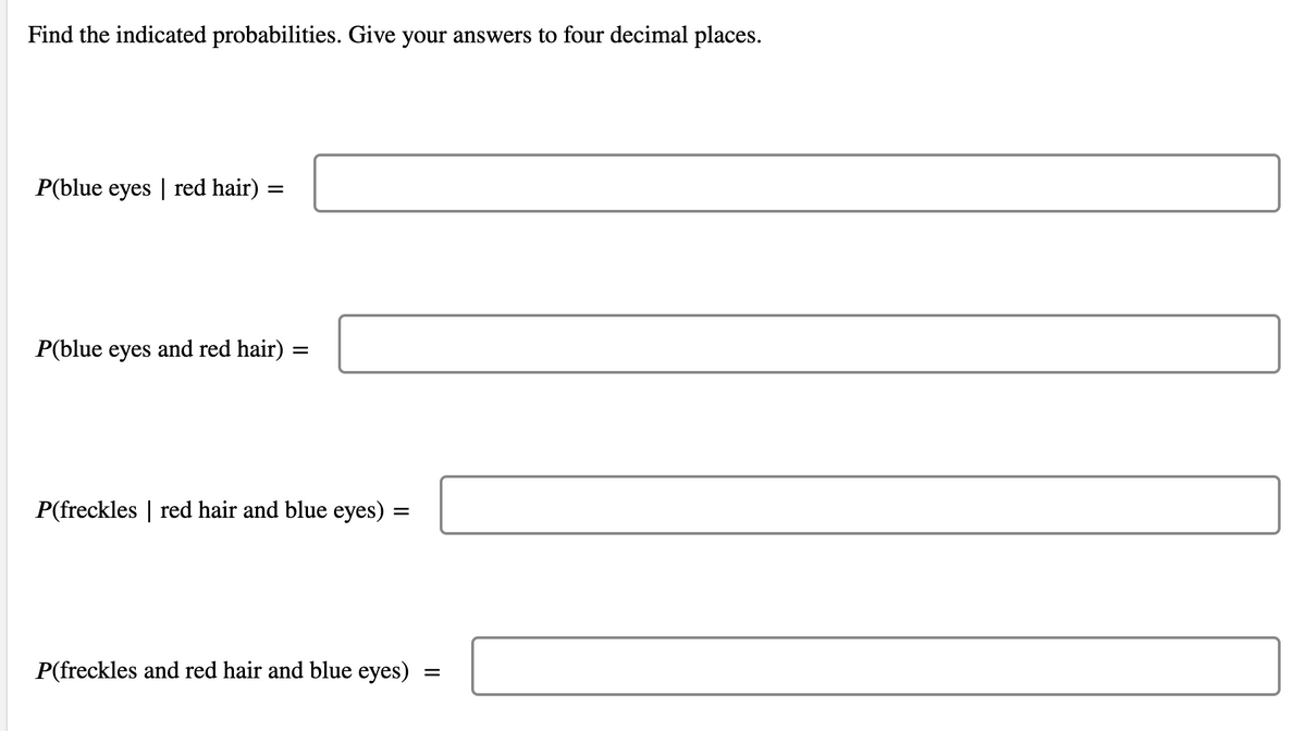 Find the indicated probabilities. Give your answers to four decimal places.
P(blue eyes | red hair) :
P(blue eyes and red hair) =
P(freckles | red hair and blue eyes) =
P(freckles and red hair and blue eyes)
