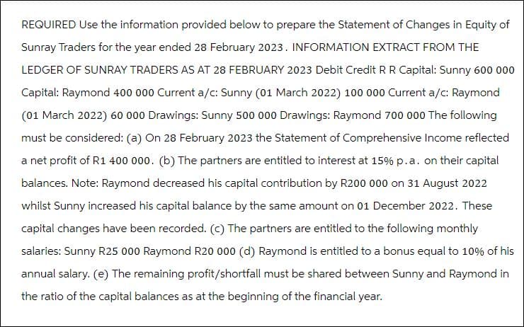 REQUIRED Use the information provided below to prepare the Statement of Changes in Equity of
Sunray Traders for the year ended 28 February 2023. INFORMATION EXTRACT FROM THE
LEDGER OF SUNRAY TRADERS AS AT 28 FEBRUARY 2023 Debit Credit R R Capital: Sunny 600 000
Capital: Raymond 400 000 Current a/c: Sunny (01 March 2022) 100 000 Current a/c: Raymond
(01 March 2022) 60 000 Drawings: Sunny 500 000 Drawings: Raymond 700 000 The following
must be considered: (a) On 28 February 2023 the Statement of Comprehensive Income reflected
a net profit of R1 400 000. (b) The partners are entitled to interest at 15% p.a. on their capital
balances. Note: Raymond decreased his capital contribution by R200 000 on 31 August 2022
whilst Sunny increased his capital balance by the same amount on 01 December 2022. These
capital changes have been recorded. (c) The partners are entitled to the following monthly
salaries: Sunny R25 000 Raymond R20 000 (d) Raymond is entitled to a bonus equal to 10% of his
annual salary. (e) The remaining profit/shortfall must be shared between Sunny and Raymond in
the ratio of the capital balances as at the beginning of the financial year.