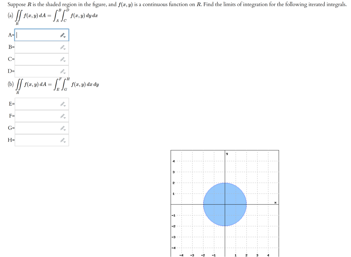 Suppose R is the shaded region in the figure, and ƒ(x, y) is a continuous function on R. Find the limits of integration for the following iterated integrals.
B D
(a) ff ƒ(x,y) dA = [² f (x, y) dy da
R
A= |
B=
C=
D=
(b) ff f(x,y) da
-
R
E=
F=
G=
H=
F H
[ [² f(x,y)
f(x, y) dx dy
E G
J
4
3
2
1-
-1
-2
-3
T
T
-3
-2
-1
y
1
2
3
4
X