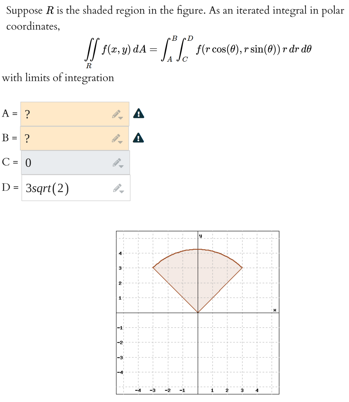 Suppose \( R \) is the shaded region in the figure. As an iterated integral in polar coordinates,

\[
\iint_R f(x, y) \, dA = \int_A^B \int_C^D f(r \cos(\theta), r \sin(\theta)) \, r \, dr \, d\theta
\]

with limits of integration

- \( A = ? \)
- \( B = ? \)
- \( C = 0 \)
- \( D = 3\sqrt{2} \)

**Diagram Explanation:**

The graph is a polar coordinate plot showing a sector of a circle. The sector is bounded by two lines forming an angle at the origin and a curved arc at the top. The bounding lines create an angle with the x-axis, forming the sector shown in the shaded area.

The shaded area forms a sector that is symmetric about the y-axis, extending from \(-\pi/4\) to \(\pi/4\) in terms of angle \(\theta\). The arc at the top of the shaded region is part of a circle with radius \(3\sqrt{2}\). 

To complete the integration limits:

- \( A = -\frac{\pi}{4} \)
- \( B = \frac{\pi}{4} \)

This corresponds to complete coverage of the shaded sector.