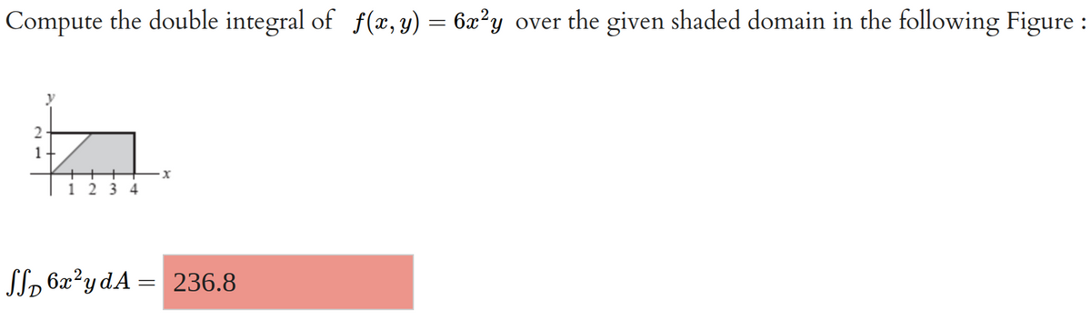 **Transcription for Educational Website**

**Topic: Double Integrals**

---

**Problem Statement:**

Compute the double integral of \( f(x, y) = 6x^2y \) over the given shaded domain in the following figure.

**Illustration:**

*Graph Description:*

A graph is displayed with the x-axis ranging from 0 to 4 and the y-axis from 0 to 2. The shaded region, which is the domain of integration, is a right triangle. The base of the triangle lies on the x-axis from \( x = 1 \) to \( x = 4 \). The height of the triangle extends vertically to \( y = 2 \) at \( x = 4 \), creating the hypotenuse from \( (1, 0) \) to \( (4, 2) \).

---

**Solution:**

\[
\iint_D 6x^2 y \, dA = 236.8
\]

---

This covers the computation of the double integral over a specified domain using the function \( f(x, y) = 6x^2y \), where the region of interest is depicted as a triangle on a Cartesian plane. The resultant value of the double integral is 236.8.