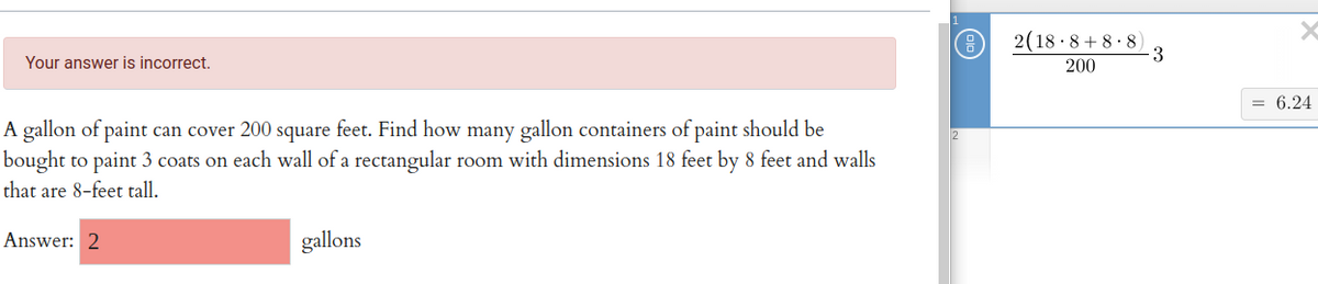 2(18 · 8 + 8 · 8)
3
Your answer is incorrect.
200
= 6.24
A gallon of paint can cover 200 square feet. Find how many gallon containers of paint should be
bought to paint 3 coats on each wall of a rectangular room with dimensions 18 feet by 8 feet and walls
that are 8-feet tall.
Answer: 2
gallons
