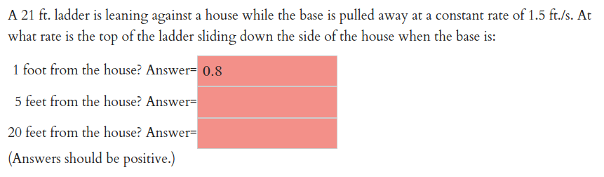 A 21 ft. ladder is leaning against a house while the base is pulled away at a constant rate of 1.5 ft./s. At
what rate is the top of the ladder sliding down the side of the house when the base is:
1 foot from the house? Answer= 0.8
5 feet from the house? Answer=
20 feet from the house? Answer=
(Answers should be positive.)