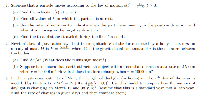 1. Suppose that a particle moves according to the law of motion s(t) = 4g, t≥ 0.
(a) Find the velocity v(t) at time t.
(b) Find all values of t for which the particle is at rest.
(c) Use the interval notation to indicate when the particle is moving in the positive direction and
when it is moving in the negative direction.
(d) Find the total distance traveled during the first 5 seconds.
2. Newton's law of gravitation says that the magnitude F of the force exerted by a body of mass m on
a body of mass M is F = GM, where G is the gravitational constant and r is the distance between
the bodies.
(a) Find dF/dr (What does the minus sign mean?)
(b) Suppose it is known that earth attracts an object with a force that decreases at a rate of 2N/km
when r = 20000km? How fast does this force change when r = 10000km?
3. In the mysterious lost city of Mim, the length of daylight (in hours) on the tth day of the year is
modeled by the function L(t) = 12 +3 sin((t-80)). Use this model to compare how the number of
daylight is changing on March 19 and July 18? (assume that this is a standard year, not a leap year.
Find the rate of changes in given days and then compare them).