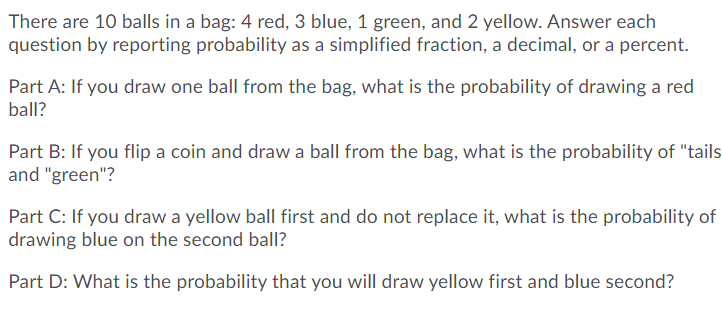 There are 10 balls in a bag: 4 red, 3 blue, 1 green, and 2 yellow. Answer each
question by reporting probability as a simplified fraction, a decimal, or a percent.
Part A: If you draw one ball from the bag, what is the probability of drawing a red
ball?
Part B: If you flip a coin and draw a ball from the bag, what is the probability of "tails
and "green"?
Part C: If you draw a yellow ball first and do not replace it, what is the probability of
drawing blue on the second ball?
Part D: What is the probability that you will draw yellow first and blue second?
