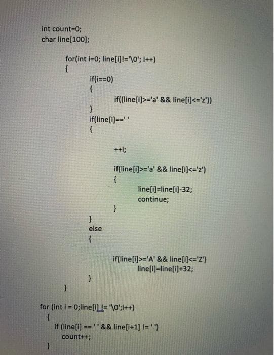 int count=0;
char line[100];
for(int i=0; line[i]1="\0'; i++)
if(i==0)
{
if((line[i)>='a' && line[i]<='z'))
if(line[i]==''
{
++i;
if(line[i)>='a' && line[i]<='z')
{
line[i]=line[i]-32;
continue;
else
{
if(line[i)>='A' && line[i]<='Z')
line[i]=line[i)+32;
for (int i = 0;line[1] = '\0';i++)
%3D
if (line[i] ==' && line[i+1] l= '")
count++;
