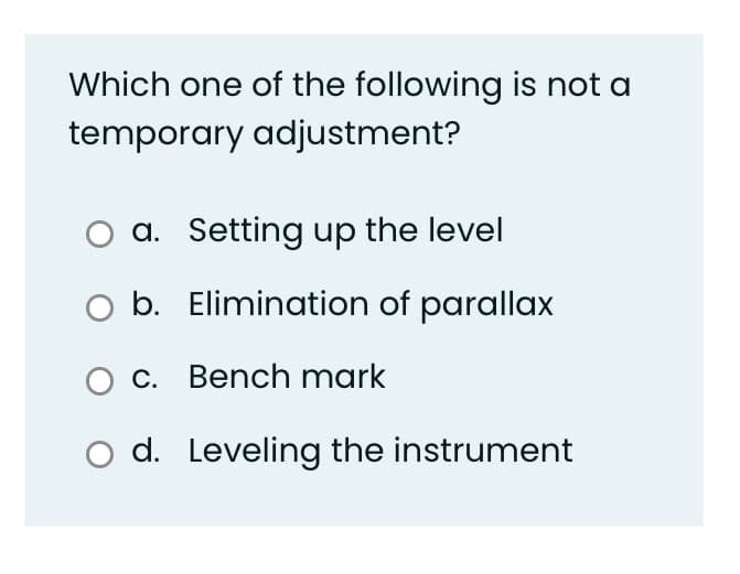 Which one of the following is not a
temporary adjustment?
a. Setting up the level
b. Elimination of parallax
O c. Bench mark
O d. Leveling the instrument
