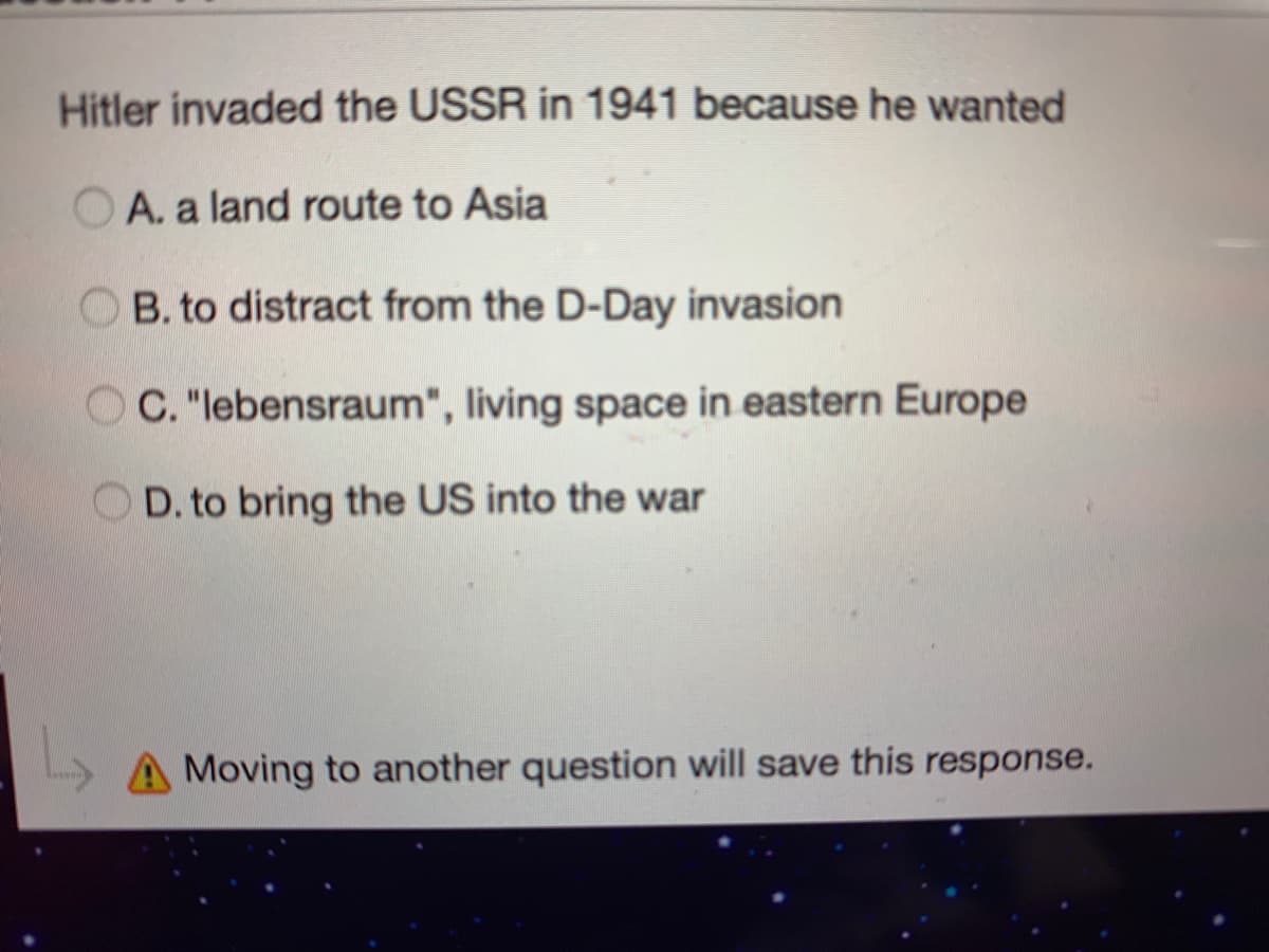 Hitler invaded the USSR in 1941 because he wanted
O A. a land route to Asia
B. to distract from the D-Day invasion
C. "lebensraum", living space in eastern Europe
D. to bring the US into the war
A Moving to another question will save this response.
