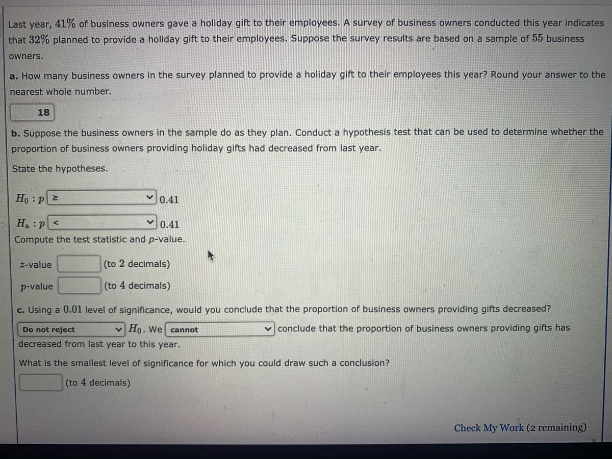 Last year, 41% of business owners gave a holiday gift to their employees. A survey of business owners conducted this year indicates
that 32% planned to provide a holiday gift to their employees. Suppose the survey results are based on a sample of 55 business
owners.
a. How many business owners in the survey planned to provide a holiday gift to their employees this year? Round your answer to the
nearest whole number.
18
b. Suppose the business owners in the sample do as they plan. Conduct a hypothesis test that can be used to determine whether the
proportion of business owners providing holiday gifts had decreased from last year.
State the hypotheses.
Ho P
0.41
H :p<
0.41
Compute the test statistic and p-value.
z-value
(to 2 decimals)
p-value
(to 4 decimals)
c. Using a 0.01 level of significance, would you conclude that the proportion of business owners providing gifts decreased?
Do not reject
Ho. We cannot
v conclude that the proportion of business owners providing gifts has
decreased from last year to this year.
What is the smallest level of significance for which you could draw such a conclusion?
(to 4 decimals)
Check My Work (2 remaining)
