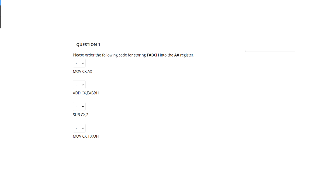 QUESTION 1
Please order the following code for storing FABCH into the AX register.
MOV CX, AX
ADD CX,EABBH
SUB CX,2
MOV CX,1003н
