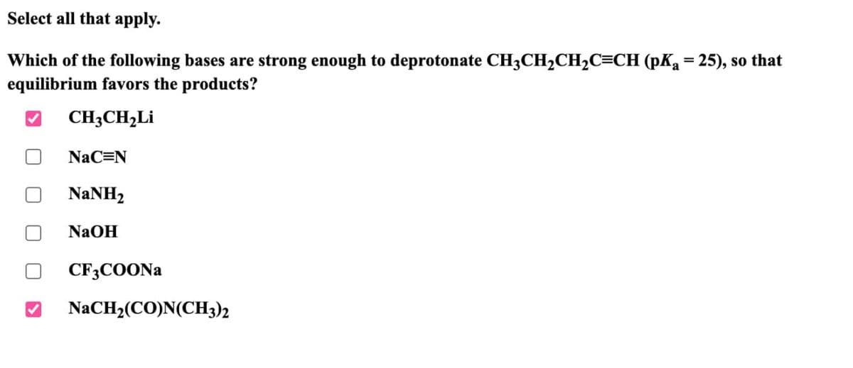 Select all that apply.
Which of the following bases are strong enough to deprotonate CH3CH2CH2C=CH (pKa = 25), so that
equilibrium favors the products?
CH3CH2Li
NaC=N
NaNH,
NaOH
CF3COONa
NaCH2(CO)N(CH3)2