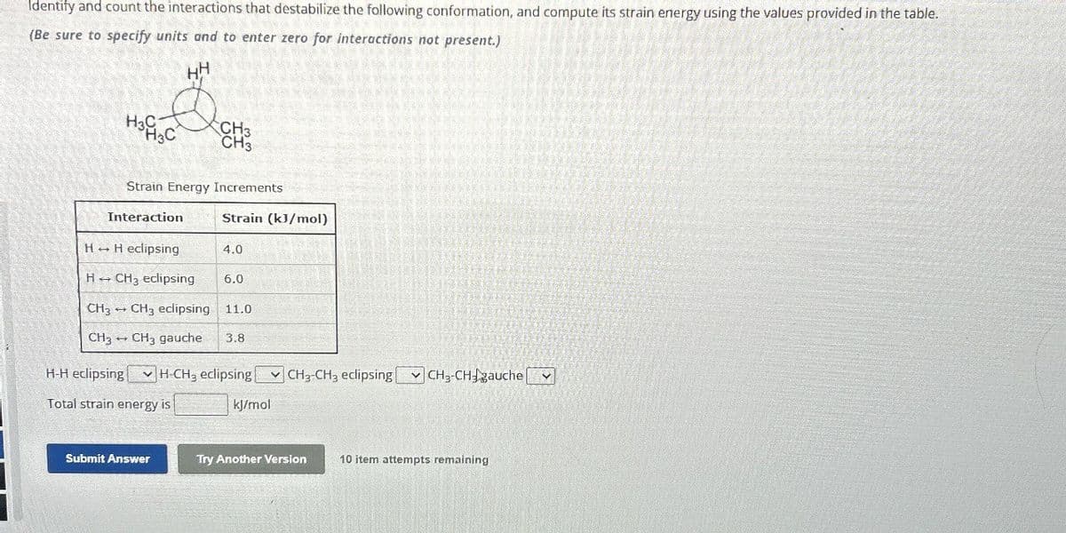 Identify and count the interactions that destabilize the following conformation, and compute its strain energy using the values provided in the table.
(Be sure to specify units and to enter zero for interactions not present.)
HH
H3C
H3C
CH3
CH₂
Strain Energy Increments
Interaction
Strain (kJ/mol)
HH eclipsing
4.0
H→
CH3 eclipsing
6.0
CH3 CH3 eclipsing 11.0
CH3 CH3 gauche
+
3.8
H-H eclipsing H-CH, eclipsing CH2-CH3 eclipsing CH, CHauche
Total strain energy is
kJ/mol
Submit Answer
Try Another Version
10 item attempts remaining