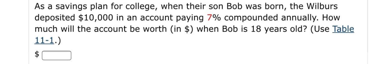 As a savings plan for college, when their son Bob was born, the Wilburs
deposited $10,000 in an account paying 7% compounded annually. How
much will the account be worth (in $) when Bob is 18 years old? (Use Table
11-1.)
$
