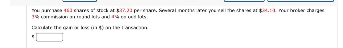 You purchase 460 shares of stock at $37.20 per share. Several months later you sell the shares at $34.10. Your broker charges
3% commission on round lots and 4% on odd lots.
Calculate the gain or loss (in $) on the transaction.
$
