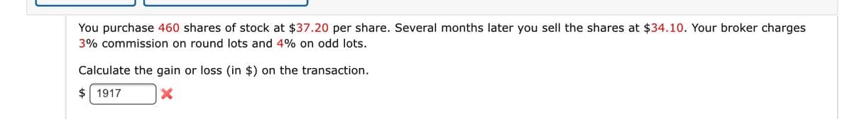 You purchase 460 shares of stock at $37.20 per share. Several months later you sell the shares at $34.10. Your broker charges
3% commission on round lots and 4% on odd lots.
Calculate the gain or loss (in $) on the transaction.
$ 1917
