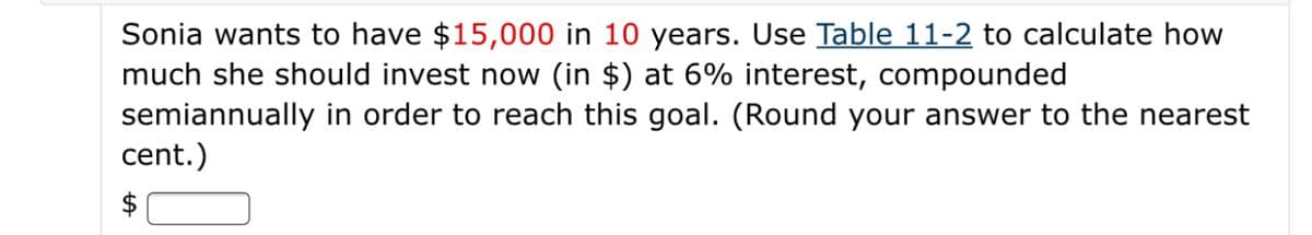 Sonia wants to have $15,000 in 10 years. Use Table 11-2 to calculate how
much she should invest now (in $) at 6% interest, compounded
semiannually in order to reach this goal. (Round your answer to the nearest
cent.)
