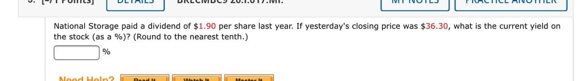 National Storage paid a dividend of $1.90 per share last year. If yesterday's closing price was $36.30, what is the current yield on
the stock (as a %)? (Round to the nearest tenth.)
%
Need Heln?
Read l+
Master It
