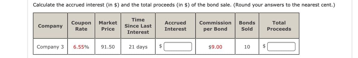 Calculate the accrued interest (in $) and the total proceeds (in $) of the bond sale. (Round your answers to the nearest cent.)
Time
Coupon
Market
Accrued
Commission
Bonds
Total
Company
Since Last
Rate
Price
Interest
per Bond
Sold
Proceeds
Interest
Company 3
6.55%
91.50
21 days
$
$9.00
10
$
