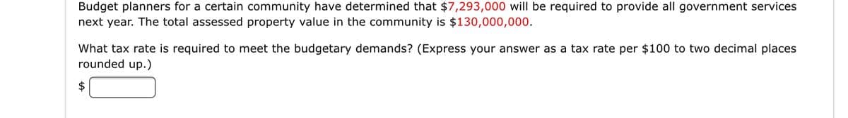 Budget planners for a certain community have determined that $7,293,000 will be required to provide all government services
next year. The total assessed property value in the community is $130,000,000.
What tax rate is required to meet the budgetary demands? (Express your answer as a tax rate per $100 to two decimal places
rounded up.)
2$
