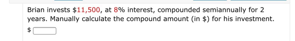 Brian invests $11,500, at 8% interest, compounded semiannually for 2
years. Manually calculate the compound amount (in $) for his investment.
$
