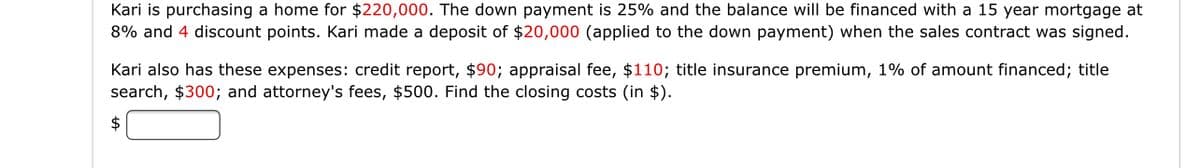 Kari is purchasing a home for $220,000. The down payment is 25% and the balance will be financed with a 15 year mortgage at
8% and 4 discount points. Kari made a deposit of $20,000 (applied to the down payment) when the sales contract was signed.
Kari also has these expenses: credit report, $90; appraisal fee, $110; title insurance premium, 1% of amount financed; title
search, $300; and attorney's fees, $500. Find the closing costs (in $).
