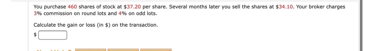 You purchase 460 shares of stock at $37.20 per share. Several months later you sell the shares at $34.10. Your broker charges
3% commission on round lots and 4% on odd lots.
Calculate the gain or loss (in $) on the transaction.
2$

