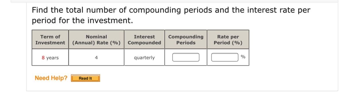 Find the total number of compounding periods and the interest rate per
period for the investment.
Term of
Nominal
Interest
Compounding
Rate per
Investment (Annual) Rate (%)
Compounded
Periods
Period (%)
8 years
quarterly
%
4
Need Help?
Read It
