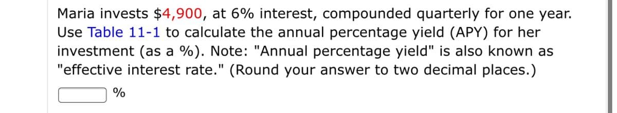 Maria invests $4,900, at 6% interest, compounded quarterly for one year.
Use Table 11-1 to calculate the annual percentage yield (APY) for her
investment (as a %). Note: "Annual percentage yield" is also known as
"effective interest rate." (Round your answer to two decimal places.)
%
