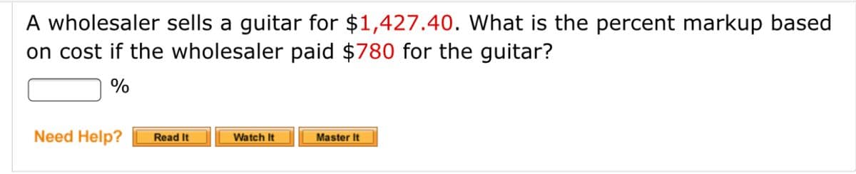 A wholesaler sells a guitar for $1,427.40. What is the percent markup based
on cost if the wholesaler paid $780 for the guitar?
%
Need Help?
Read It
Watch It
Master It
