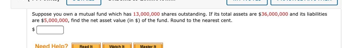 Suppose you own a mutual fund which has 13,000,000 shares outstanding. If its total assets are $36,000,0000 and its liabilities
are $5,000,000, find the net asset value (in $) of the fund. Round to the nearest cent.
2$
Need Help?
Read It
Watch It
Master It
