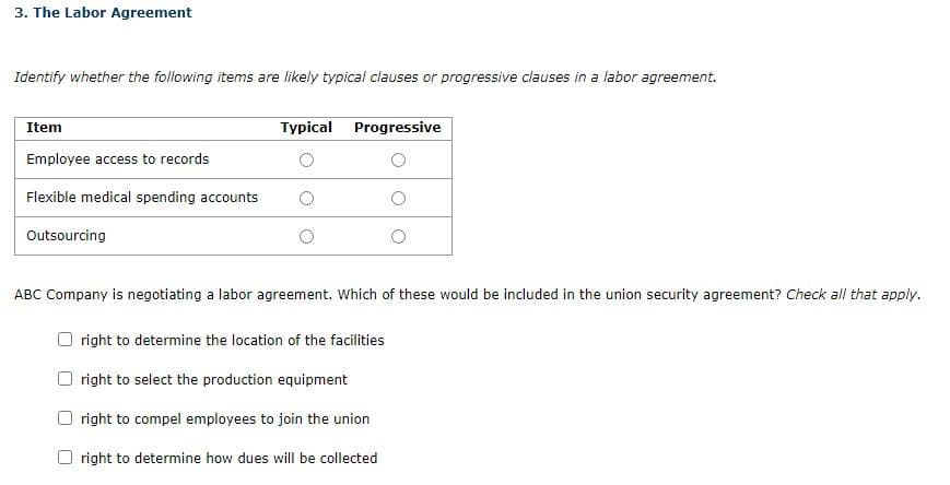 3. The Labor Agreement
Identify whether the following items are likely typical clauses or progressive clauses in a labor agreement.
Item
Employee access to records
Flexible medical spending accounts
Outsourcing
Typical Progressive
ABC Company is negotiating a labor agreement. Which of these would be included in the union security agreement? Check all that apply.
right to determine the location of the facilities
right to select the production equipment
right to compel employees to join the union
right to determine how dues will be collected