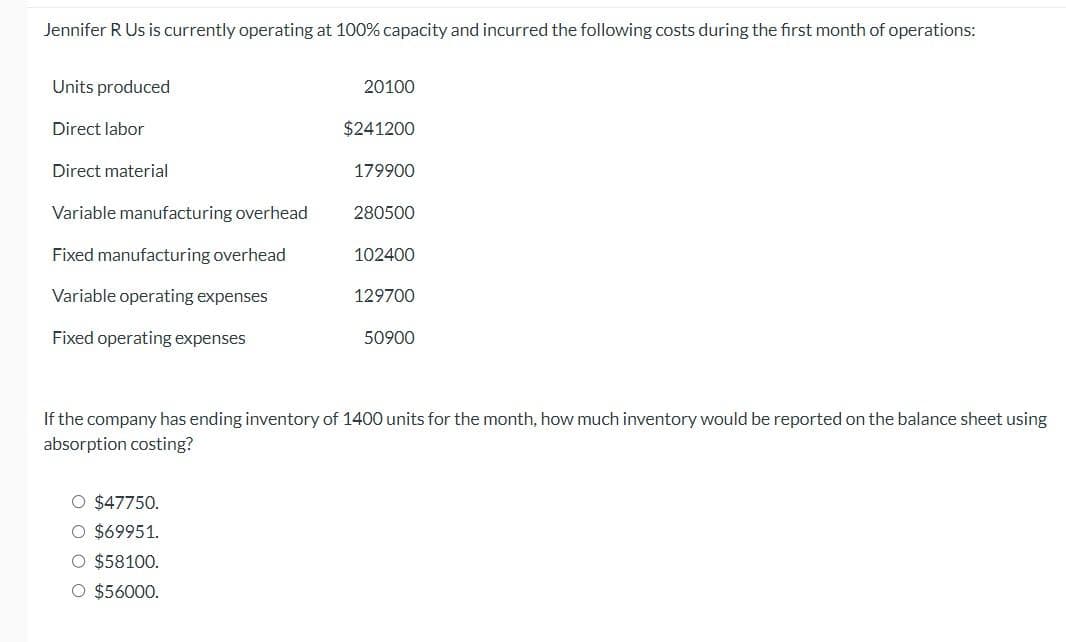 Jennifer R Us is currently operating at 100% capacity and incurred the following costs during the first month of operations:
Units produced
Direct labor
Direct material
Variable manufacturing overhead
Fixed manufacturing overhead
Variable operating expenses
Fixed operating expenses
20100
O $47750.
O $69951.
O $58100.
O $56000.
$241200
179900
280500
102400
129700
50900
If the company has ending inventory of 1400 units for the month, how much inventory would be reported on the balance sheet using
absorption costing?