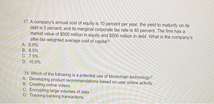 ### Finance and Blockchain Technology Quiz

#### Question 37:
A company's annual cost of equity is 10 percent per year, the yield to maturity on its debt is 5 percent, and its marginal corporate tax rate is 40 percent. The firm has a market value of $500 million in equity and $500 million in debt. What is the company's after-tax weighted average cost of capital?

A. 6.0%  
B. 6.5%  
C. 7.5%  
D. 10.0%

#### Question 38:
Which of the following is a potential use of blockchain technology?

A. Developing product recommendations based on user online activity.  
B. Creating online videos.  
C. Encrypting large volumes of data.  
D. Tracking banking transactions.