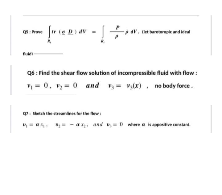 Jar (a D) av
P
p dV. (let barotoropic and ideal
Q5 : Prove
%3D
R,
R,
fluid)
Q6: Find the shear flow solution of incompressible fluid with flow :
V = 0, v2 = 0 and
V3 = V3(x) , no body force.
Q7: Sketch the streamlines for the flow :
v = a x, vz = - a x, and vz = 0 where a is appositive constant.
